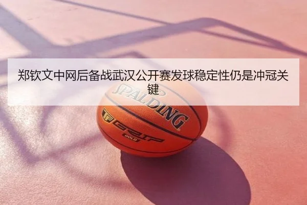 郑钦文中网后备战武汉公开赛发球稳定性仍是冲冠关键