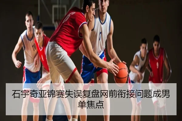 石宇奇亚锦赛失误复盘网前衔接问题成男单焦点